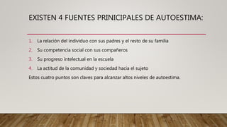 EXISTEN 4 FUENTES PRINICIPALES DE AUTOESTIMA:
1. La relación del individuo con sus padres y el resto de su familia
2. Su competencia social con sus compañeros
3. Su progreso intelectual en la escuela
4. La actitud de la comunidad y sociedad hacia el sujeto
Estos cuatro puntos son claves para alcanzar altos niveles de autoestima.
 