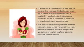 • La autoestima es una necesidad vital de todo ser
humano. Es el valor que el individuo da a su yo.
Por lo tanto si esta evaluación conduce a la
aceptación y aprobación de si mismo, es una
autoestima alta, de lo contrario si la percepción
es negativa, se trata de autoestima baja
• Si se tiene un autoestima bajo se debe aprender
a aceptarse como somos, y seguir con una visión
positiva de si mismas, ya que es más probable
que quienes se aceptan, acepten a los demás
como son y sean aceptados.
 