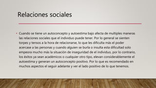 • Cuando se tiene un autoconcepto y autoestima bajo afecta de multiples maneras
las relaciones sociales que el individuo puede tener. Por lo general se sienten
torpes y tensos a la hora de relacionarse, lo que les dificulta más el poder
acercase a las personas y cuando alguien se burla o insulta esta dificultad solo
empeora mucho más la situación de inseguridad de el individuo, por lo contrario,
los éxitos ya sean académicos o cualquier otro tipo, elevan considerablemente el
autoestima y generan un autoconcepto positivo. Por lo que es recomendado en
muchos aspectos el seguir adelante y ver el lado positivo de lo que tenemos.
Relaciones sociales
 