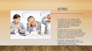 ESTRES
• El estrés es un estado del
organismo que se presenta
cuando la persona enfrenta
exigencias del medio que
requieren que cambie en
alguna forma.
• El elemento común en estas
exigencias es que la persona
precisa un tipo de adaptación la
cual, en casos extremos, puede
llevar a la persona a vivenciar
angustia o ansiedad.
• El estrés incluye tanto los
aspectos del medio, estímulos
estresantes, como las
reacciones de la persona.
 