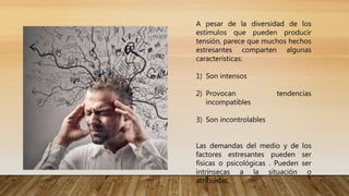 A pesar de la diversidad de los
estímulos que pueden producir
tensión, parece que muchos hechos
estresantes comparten algunas
características:
1) Son intensos
2) Provocan tendencias
incompatibles
3) Son incontrolables
Las demandas del medio y de los
factores estresantes pueden ser
físicas o psicológicas . Pueden ser
intrínsecas a la situación o
atribuidas.
 