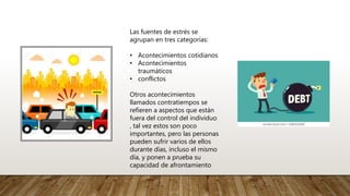 Las fuentes de estrés se
agrupan en tres categorías:
• Acontecimientos cotidianos
• Acontecimientos
traumáticos
• conflictos
Otros acontecimientos
llamados contratiempos se
refieren a aspectos que están
fuera del control del individuo
, tal vez estos son poco
importantes, pero las personas
pueden sufrir varios de ellos
durante días, incluso el mismo
día, y ponen a prueba su
capacidad de afrontamiento
 