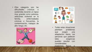 • Otra categoría son las
dificultades crónicas o
sostenidas durante un lapso
muy grande como pobreza,
relaciones violentas en la
familia, enfermedades
crónicas o frecuentes, la
contaminación, trabajos de
alto riesgo, etc.
• Todas estas situaciones
plantean problemas
que exigen una
adaptación diaria. Las
personas que padecen
tales exigencias
pueden resultar con
considerables
trastornos físicos o
psicológicos.
 