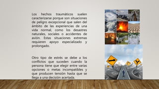 Los hechos traumáticos suelen
caracterizarse porque son situaciones
de peligro excepcional que salen del
ámbito de las experiencias de una
vida normal, como los desastres
naturales, sociales o accidentes de
avión. Estas situaciones extremas
requieren apoyo especializado y
prolongado.
Otro tipo de estrés se debe a los
conflictos que suceden cuando la
persona tiene que elegir entre varias
opciones o metas incompatibles y
que producen tensión hasta que se
llega a una decisión acertada.
 