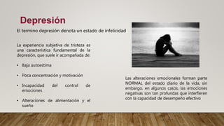 Depresión
El termino depresión denota un estado de infelicidad
La experiencia subjetiva de tristeza es
una característica fundamental de la
depresión, que suele ir acompañada de:
• Baja autoestima
• Poca concentración y motivación
• Incapacidad del control de
emociones
• Alteraciones de alimentación y el
sueño
Las alteraciones emocionales forman parte
NORMAL del estado diario de la vida, sin
embargo, en algunos casos, las emociones
negativas son tan profundas que interfieren
con la capacidad de desempeño efectivo
 