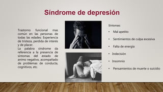 Síntomas:
• Mal apetito
• Sentimientos de culpa excesiva
• Falta de energía
• Indecisión
• Insomnio
• Pensamientos de muerte o suicidio
Síndrome de depresión
Trastorno funcional mas
común en las personas de
todas las edades: Experiencia
de tristeza, perdida de interés
y de placer.
La palabra síndrome da
referencia a la presencia de
síntomas del estado de
animo negativo, acompañado
de problemas de conducta,
cognitivos, etc.
 