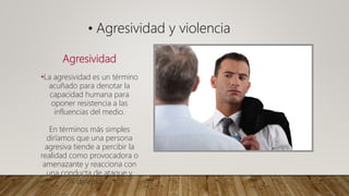 Agresividad
•La agresividad es un término
acuñado para denotar la
capacidad humana para
oponer resistencia a las
influencias del medio.
En términos más simples
diríamos que una persona
agresiva tiende a percibir la
realidad como provocadora o
amenazante y reacciona con
una conducta de ataque y
defensa
• Agresividad y violencia
 