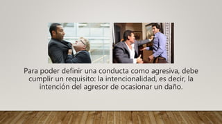 Para poder definir una conducta como agresiva, debe
cumplir un requisito: la intencionalidad, es decir, la
intención del agresor de ocasionar un daño.
 