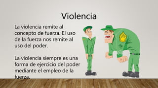Violencia
La violencia remite al
concepto de fuerza. El uso
de la fuerza nos remite al
uso del poder.
La violencia siempre es una
forma de ejercicio del poder
mediante el empleo de la
fuerza.
 