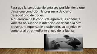 Para que la conducta violenta sea posible, tiene que
darse una condición: la presencia de cierto
desequilibrio de poder.
A diferencia de la conducta agresiva, la conducta
violenta no supone la intención de dañar a la otra
persona, aunque suele ocasionarlo, su objetivo es
someter al otro mediante el uso de la fuerza.
 