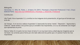 Bibliografía:
Hernandez, G., Niño, M., Rubio, J., & Saenz, M. (2001). Psicología y Desarrollo Profesional (1.aed.). Grupo
Editorial Patria. https://doi.org/10469529/Libro_Psicologia_y_Desarrollo_Profesional
Contribución:
Lilia Tirado: Hice el apartado 5.2 y contribuí en las imágenes de la presentación, al igual que el formato que
se le dio.
Jair Tamayo: A mi me toco realizar el apartado 5.3 abarcando los temas “estrés”, “Depresión”, “Agresividad y
violencia”, dando énfasis a los puntos que yo considere mas importantes, a si a su vez anexando una imagen
que representara el punto.
Marcos Yañez: En mi parte me toco hacer el tema 5.1 es muy buen tema y añadi algunas imagenes que se
me hacen las correctas para el tema por otro lado seleccione las partes que a mi parecer fueron las mas
importantes
 
