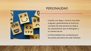 PERSONALIDAD
• Cuando uno llega a conocer muy bien
a alguien, generalmente se forma un
concepto de esta persona en base a
las características que la distinguen y
su manera de ser.
• La Personalidad esta constituida por
las pautas peculiares de cada individuo
 