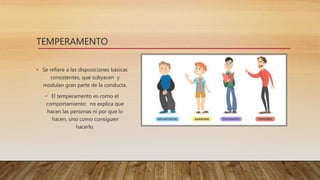 TEMPERAMENTO
• Se refiere a las disposiciones básicas
consistentes, que subyacen y
modulan gran parte de la conducta.
• El temperamento es como el
comportamiento: no explica que
hacen las personas ni por que lo
hacen, sino como consiguen
hacerlo.
 