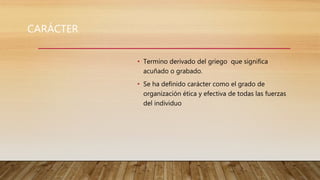 CARÁCTER
• Termino derivado del griego que significa
acuñado o grabado.
• Se ha definido carácter como el grado de
organización ética y efectiva de todas las fuerzas
del individuo
 
