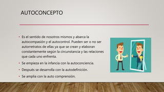 AUTOCONCEPTO
• Es el sentido de nosotros mismos y abarca la
autocompasión y el autocontrol. Pueden ser o no ser
autorretratos de ellas ya que se crean y elaboran
constantemente según la circunstancia y las relaciones
que cada uno enfrenta.
• Se empieza en la infancia con la autoconciencia.
• Después se desarrolla con la autodefinición.
• Se amplia con la auto comprensión.
 