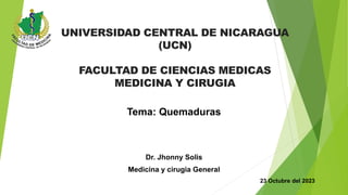 UNIVERSIDAD CENTRAL DE NICARAGUA
(UCN)
FACULTAD DE CIENCIAS MEDICAS
MEDICINA Y CIRUGIA
Tema: Quemaduras
Dr. Jhonny Solis
Medicina y cirugia General
23 Octubre del 2023
 
