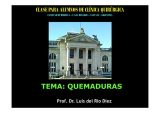 CLASE PARA ALUMNOS DE CLÍNICA QUIRÚRGICA
     FACULTAD DE MEDICINA – U.N.R. ROSARIO – SANTA FE - ARGENTINA




  TEMA: QUEMADURAS

             Prof. Dr. Luis del Rio Diez
 
