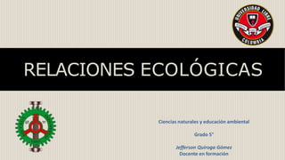 RELACIONES ECOLÓGICAS
Ciencias naturales y educación ambiental
Grado 5°
Jefferson Quiroga Gómez
Docente en formación
 