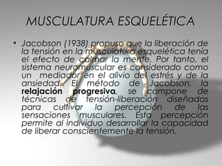 MUSCULATURA ESQUELÉTICA
• Jacobson (1938) propuso que la liberación de
  la tensión en la musculatura esquelética tenía
  el efecto de calmar la mente. Por tanto, el
  sistema neuromuscular es considerado como
  un mediador en el alivio del estrés y de la
  ansiedad. El método de Jacobson, la
  relajación progresiva, se compone de
  técnicas de tensión-liberación diseñadas
  para cultivar la percepción de las
  sensaciones musculares. Esta percepción
  permite al individuo desarrollar la capacidad
  de liberar conscientemente la tensión.
 