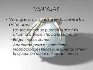VENTAJAS
• Ventajas prácticas sobre los métodos
  anteriores:
  – Las secuencias se pueden realizar sin
    atraer la atención hacia el individuo
  – Exigen menos tiempo
  – Adecuado para quienes tienen
    incapacidades físicas que puedan alterar
    la ejecución de las rutinas de tensión
 