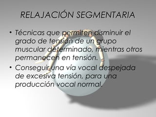 RELAJACIÓN SEGMENTARIA
• Técnicas que permiten disminuir el
  grado de tensión de un grupo
  muscular determinado, mientras otros
  permanecen en tensión.
• Conseguir una vía vocal despejada
  de excesiva tensión, para una
  producción vocal normal.
 