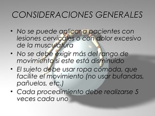 CONSIDERACIONES GENERALES
• No se puede aplicar a pacientes con
  lesiones cervicales o con dolor excesivo
  de la musculatura
• No se debe exigir más del rango de
  movimiento si este está disminuido
• El sujeto debe usar ropa cómoda, que
  facilite el movimiento (no usar bufandas,
  pañuelos, etc.)
• Cada procedimiento debe realizarse 5
  veces cada uno
 