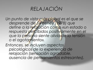 RELAJACIÓN
Un punto de vista más global es el que se
  desprende de Sweeney (1978) que
  define a la relajación como «un estado o
  respuesta percibidos positivamente en el
  que la persona siente alivio de la tensión
  o el agotamiento».
Entonces, se incluyen aspectos
  psicológicos de la experiencia de
  relajación (sensación agradable,
  ausencia de pensamientos estresantes).
 