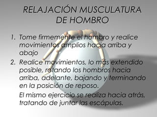 RELAJACIÓN MUSCULATURA
          DE HOMBRO
1. Tome firmemente el hombro y realice
   movimientos amplios hacia arriba y
   abajo
2. Realice movimientos, lo más extendido
   posible, rotando los hombros hacia
   arriba, adelante, bajando y terminando
   en la posición de reposo.
   El mismo ejercicio se realiza hacia atrás,
   tratando de juntar las escápulas.
 