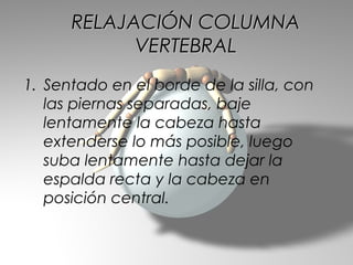 RELAJACIÓN COLUMNA
            VERTEBRAL
1. Sentado en el borde de la silla, con
   las piernas separadas, baje
   lentamente la cabeza hasta
   extenderse lo más posible, luego
   suba lentamente hasta dejar la
   espalda recta y la cabeza en
   posición central.
 