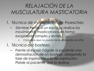 RELAJACIÓN DE LA
  MUSCULATURA MASTICATORIA
1. Técnica de masticación de Froesches
 –   Siéntese frente a un espejo y realice los
     movimientos masticatorios en forma
     exagerada (amplio y lente).
      »   Considere que no puede tener alteración en ATM

1. Técnica del bostezo
 –   Frente al espejo hágale al paciente una
     demostración de un bostezo, alargando la
     fase de inspiración y la de expiración.
     Pídale al paciente que lo realice.
 