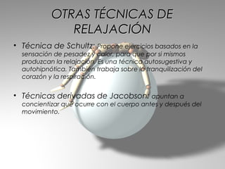 OTRAS TÉCNICAS DE
              RELAJACIÓN
• Técnica de Schultz: Propone ejercicios basados en la
  sensación de pesadez y calor, para que por si mismos
  produzcan la relajación. Es una técnica autosugestiva y
  autohipnótica. También trabaja sobre la tranquilización del
  corazón y la respiración.


• Técnicas derivadas de Jacobson: apuntan a
  concientizar qué ocurre con el cuerpo antes y después del
  movimiento.
 