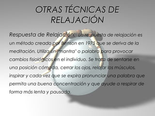 OTRAS TÉCNICAS DE
               RELAJACIÓN
Respuesta de Relajación: La respuesta de relajación es
un método creado por Benson en 1975 que se deriva de la
meditación. Utiliza un "mantra" o palabra para provocar
cambios fisiológicos en el individuo. Se trata de sentarse en
una posición cómoda, cerrar los ojos, relajar los músculos,
inspirar y cada vez que se expira pronunciar una palabra que
permita una buena concentración y que ayude a respirar de
forma más lenta y pausada.
 