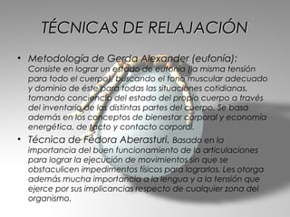 TÉCNICAS DE RELAJACIÓN
• Metodología de Gerda Alexander (eufonía):
  Consiste en lograr un estado de eutonía (la misma tensión
  para todo el cuerpo), buscando el tono muscular adecuado
  y dominio de éste para todas las situaciones cotidianas,
  tomando conciencia del estado del propio cuerpo a través
  del inventario de las distintas partes del cuerpo. Se basa
  además en los conceptos de bienestar corporal y economía
  energética, de tacto y contacto corporal.
• Técnica de Fédora Aberasturi. Basado en la
  importancia del buen funcionamiento de la articulaciones
  para lograr la ejecución de movimientos sin que se
  obstaculicen impedimentos físicos para lograrlos. Les otorga
  además mucha importancia a la lengua y a la tensión que
  ejerce por sus implicancias respecto de cualquier zona del
  organismo.
 