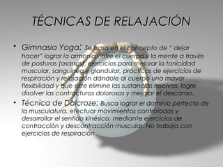 TÉCNICAS DE RELAJACIÓN
• Gimnasia Yoga: Se basa en el concepto de “ dejar
  hacer” lograr la armonía entre el cuerpo y la mente a través
  de posturas (asanas), ejercicios para mejorar la tonicidad
  muscular, sanguínea y glandular, prácticas de ejercicios de
  respiración y relajación dándole al cuerpo una mayor
  flexibilidad y que éste elimine las sustancias nocivas, logre
  disolver las contracturas dolorosas y mejorar el descanso.
• Técnica de Dalcroze: Busca lograr el dominio perfecto de
  la musculatura, efectuar movimientos controlados y
  desarrollar el sentido kinésico, mediante ejercicios de
  contracción y descontracción muscular. No trabaja con
  ejercicios de respiración
 