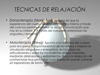 TÉCNICAS DE RELAJACIÓN
• Danzoterapia (María Fux): Se basa en que la
  experiencia del cuerpo es descubrir el ritmo interno a través
  del cual nos permite movilizar la vía de comunicación que
  hay en su interior. “ A través del cuerpo se exteriorizan las
  angustias y tensiones”.


• Masoterapia Greyg: Apunta a la totalidad del cuerpo
  para recuperar la espontaneidad de los reflejos y mejorar la
  circulación sanguínea y energética. Actúa sobre las
  articulaciones y sobre los movimientos reflejos trabados,
  mediante distensiones y estiramientos. Busca la relajación de
  contracturas muy profundas cuya liberación puede culminar
  en expresiones de llanto, etc.
 