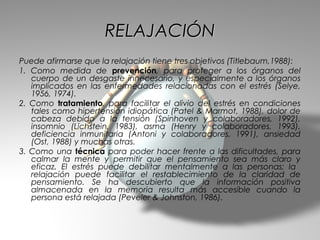 RELAJACIÓN
Puede afirmarse que la relajación tiene tres objetivos (Titlebaum,1988):
1. Como medida de prevención, para proteger a los órganos del
   cuerpo de un desgaste innecesario, y especialmente a los órganos
   implicados en las enfermedades relacionadas con el estrés (Selye,
   1956, 1974).
2. Como tratamiento, para facilitar el alivio del estrés en condiciones
   tales como hipertensión idiopática (Patel & Marmot, 1988), dolor de
   cabeza debido a la tensión (Spinhoven y colaboradores, 1992),
   insomnio (Lichstein, 1983), asma (Henry y colaboradores, 1993),
   deficiencia inmunitaria (Antoni y colaboradores, 1991), ansiedad
   (Ost, 1988) y muchas otras.
3. Como una técnica para poder hacer frente a las dificultades, para
   calmar la mente y permitir que el pensamiento sea más claro y
   eficaz. El estrés puede debilitar mentalmente a las personas; la
   relajación puede facilitar el restablecimiento de la claridad de
   pensamiento. Se ha descubierto que la información positiva
   almacenada en la memoria resulta más accesible cuando la
   persona está relajada (Peveler & Johnston, 1986).
 
