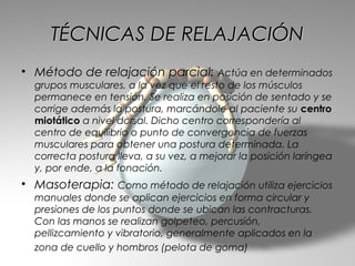 TÉCNICAS DE RELAJACIÓN
• Método de relajación parcial: Actúa en determinados
  grupos musculares, a la vez que el resto de los músculos
  permanece en tensión. Se realiza en posición de sentado y se
  corrige además la postura, marcándole al paciente su centro
  miotático a nivel dorsal. Dicho centro correspondería al
  centro de equilibrio o punto de convergencia de fuerzas
  musculares para obtener una postura determinada. La
  correcta postura lleva, a su vez, a mejorar la posición laríngea
  y, por ende, a la fonación.
• Masoterapia: Como método de relajación utiliza ejercicios
  manuales donde se aplican ejercicios en forma circular y
  presiones de los puntos donde se ubican las contracturas.
  Con las manos se realizan golpeteo, percusión,
  pellizcamiento y vibratorio, generalmente aplicados en la
  zona de cuello y hombros (pelota de goma)
 