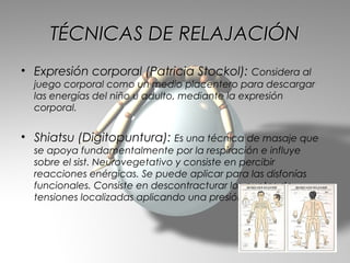 TÉCNICAS DE RELAJACIÓN
• Expresión corporal (Patricia Stockol): Considera al
  juego corporal como un medio placentero para descargar
  las energías del niño u adulto, mediante la expresión
  corporal.


• Shiatsu (Digitopuntura): Es una técnica de masaje que
  se apoya fundamentalmente por la respiración e influye
  sobre el sist. Neurovegetativo y consiste en percibir
  reacciones enérgicas. Se puede aplicar para las disfonías
  funcionales. Consiste en descontracturar los puntos de
  tensiones localizadas aplicando una presión digital.
 