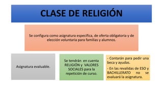 CLASE DE RELIGIÓN
Se configura como asignatura específica, de oferta obligatoria y de
elección voluntaria para familias y alumnos.
Asignatura evaluable.
Se tendrán en cuenta
RELIGIÓN y VALORES
SOCIALES para la
repetición de curso.
- Contarán para pedir una
beca y ayudas.
- En las revalidas de ESO y
BACHILLERATO no se
evaluará la asignatura.