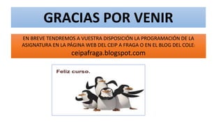 GRACIAS POR VENIR
EN BREVE TENDREMOS A VUESTRA DISPOSICIÓN LA PROGRAMACIÓN DE LA
ASIGNATURA EN LA PÁGINA WEB DEL CEIP A FRAGA O EN EL BLOG DEL COLE:
ceipafraga.blogspot.com