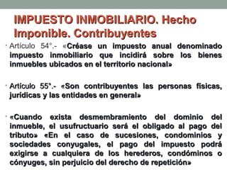 IMPUESTO INMOBILIARIO. Hecho
Imponible. Contribuyentes
• Artículo 54°.- «Créase un impuesto anual denominado

impuesto inmobiliario que incidirá sobre los bienes
inmuebles ubicados en el territorio nacional»
• Artículo 55°.- «Son contribuyentes las personas físicas,

jurídicas y las entidades en general»
• «Cuando

exista desmembramiento del dominio del
inmueble, el usufructuario será el obligado al pago del
tributo» «En el caso de sucesiones, condominios y
sociedades conyugales, el pago del impuesto podrá
exigirse a cualquiera de los herederos, condóminos o
cónyuges, sin perjuicio del derecho de repetición»

 