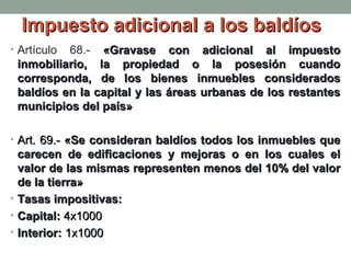 Impuesto adicional a los baldíos
• Artículo

68.- «Gravase con adicional al impuesto
inmobiliario, la propiedad o la posesión cuando
corresponda, de los bienes inmuebles considerados
baldíos en la capital y las áreas urbanas de los restantes
municipios del país»

• Art. 69.- «Se consideran baldíos todos los inmuebles que

carecen de edificaciones y mejoras o en los cuales el
valor de las mismas representen menos del 10% del valor
de la tierra»
• Tasas impositivas:
• Capital: 4x1000
• Interior: 1x1000

 