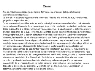 Vientos
Aire en movimiento respecto de la sup. Terrestre. Su origen es debido al desigual
caldeamiento de las masas
De aire en las diversas regiones de la atmósfera (debido a la altitud, latitud, condiciones
geográficas especiales, etc.).
En las masas de aire cálidas, este asciende más rápidamente que en las frías, creándose de
este modo una diferencia de presiones que favorece la circulación (a nivel del suelo) del aire
desde la zona fría a la cálida. Se llaman vientos generales a aquellos que se extienden sobre
grandes porciones de la sup. Terrestre. Los vientos locales están restringidos a determinadas
áreas geográficas. Sin la acción perturbadora de los accidentes del suelo y de la rotación
terrestre, la dirección de los vientos coincidiría con la del gradiente de presiones: el aire se
movería en línea recta desde el punto donde la presión es mayor hasta el punto de presión
más baja (o sea perpendicularmente a las isobaras). Los vientos que circulan a baja altitud se
ven perturbados por el rozamiento del aire con el suelo terrestre, cuyos efectos son
diferentes según el tipo de accidentes y según la vegetación que exista. El movimiento de
rotación de la Tierra es la causa de que actúe sobre los vientos la fuerza de coreolocis, que
los desvía hacia la derecha de su trayectoria en el Hemisferio Norte, y hacia la izquierda de la
misma en el Hemisferio Sur. El resultado final de las acciones debidas a la fuerza de
coreolocis y a las derivadas de la existencia de un gradiente de presión provoca un
movimiento de las masas de aire elevadas paralelas a las isobaras. La velocidad del viento
depende la diferencia de presiones y se mide con los anemómetros. La dirección se
determina utilizando las veletas u otro objeto similar.
 