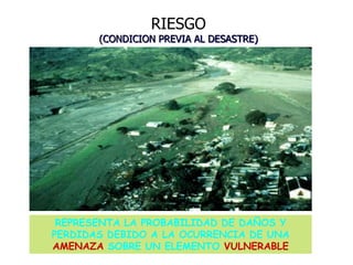 RIESGO
(CONDICION PREVIA AL DESASTRE)
REPRESENTA LA PROBABILIDAD DE DAÑOS Y
PERDIDAS DEBIDO A LA OCURRENCIA DE UNA
AMENAZA SOBRE UN ELEMENTO VULNERABLE
 