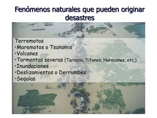 Terremotos
•Maremotos o Tsunamis
•Volcanes
•Tormentas severas (Tornado, Tifones, Huracanes, etc.)
•Inundaciones
•Deslizamientos o Derrumbes
•Sequías
Fenómenos naturales que pueden originar
desastres
 