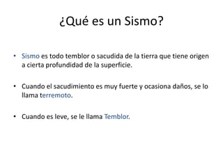 ¿Qué es un Sismo?
• Sismo es todo temblor o sacudida de la tierra que tiene origen
a cierta profundidad de la superficie.
• Cuando el sacudimiento es muy fuerte y ocasiona daños, se lo
llama terremoto.
• Cuando es leve, se le llama Temblor.
 