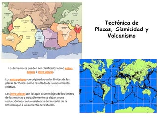 Los terremotos pueden ser clasificados como entre-
placas e intra-placas.
Los entre-placas son originados en los límites de las
placas tectónicas como resultado de su movimiento
relativo.
Los intra-placas son los que ocurren lejos de los límites
de las mismas y probablemente se deban a una
reducción local de la resistencia del material de la
litosfera que a un aumento del esfuerzo.
Tectónica de
Placas, Sismicidad y
Volcanismo
 