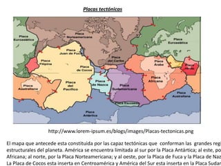http://www.lorem-ipsum.es/blogs/images/Placas-tectonicas.png
Placas tectónicas
El mapa que antecede esta constituida por las capaz tectónicas que conforman las grandes regi
estructurales del planeta. América se encuentra limitada al sur por la Placa Antártica; al este, po
Africana; al norte, por la Placa Norteamericana; y al oeste, por la Placa de Fuca y la Placa de Naz
La Placa de Cocos esta inserta en Centroamérica y América del Sur esta inserta en la Placa Sudam
 