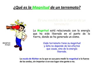 Es una medida de la fuerza de un
terremoto.
La Magnitud está relacionada con la energía
que ha sido liberada en el punto de la
tierra, donde se ha generado un sismo.
¿Qué es la Magnitud de un terremoto?
Cada terremoto tiene su magnitud
y ésta no depende de los efectos
que causa, sino de la energía
liberada.
La escala de Richter es la que se usa para medir la magnitud o la fuerza
de las ondas, sin importar si en ese lugar vive gente o no.
 