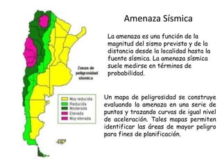 Amenaza Sísmica
La amenaza es una función de la
magnitud del sismo previsto y de la
distancia desde la localidad hasta la
fuente sísmica. La amenaza sísmica
suele medirse en términos de
probabilidad.
Un mapa de peligrosidad se construye
evaluando la amenaza en una serie de
puntos y trazando curvas de igual nivel
de aceleración. Tales mapas permiten
identificar las áreas de mayor peligro
para fines de planificación.
 
